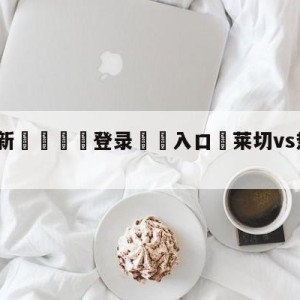 💥最新🍖登录⛔️入口⛎莱切vs热那亚竞彩预测