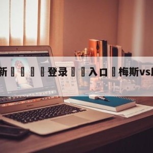 💥最新🍖登录⛔️入口⛎梅斯vs朗斯大小球预测