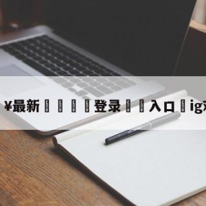 💥最新🍖登录⛔️入口⛎ig对阵vg