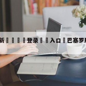 💥最新🍖登录⛔️入口⛎巴塞罗那vs皇家社会预测