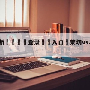 💥最新🍖登录⛔️入口⛎莱切vs乌迪内斯预测