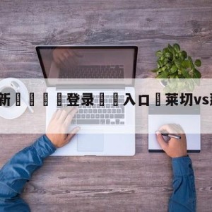 💥最新🍖登录⛔️入口⛎莱切vs那不勒斯竞彩预测