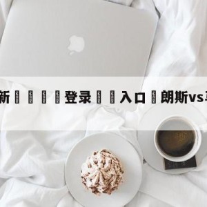 💥最新🍖登录⛔️入口⛎朗斯vs马赛对阵预测