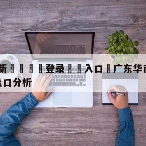 💥最新🍖登录⛔️入口⛎广东华南虎vs福建浔兴股份盘口分析