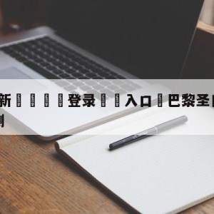 💥最新🍖登录⛔️入口⛎巴黎圣日尔曼vs勒阿弗尔预测