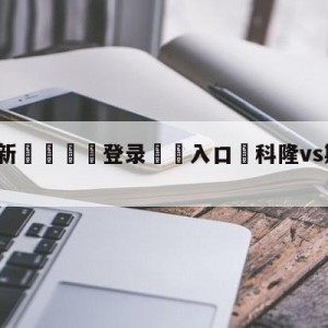 💥最新🍖登录⛔️入口⛎科隆vs斯图加特比分预测