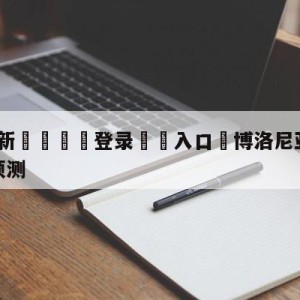 💥最新🍖登录⛔️入口⛎博洛尼亚vs那不勒斯大小球预测