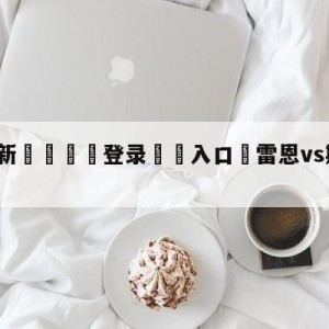 💥最新🍖登录⛔️入口⛎雷恩vs斯特拉斯堡阵容预测