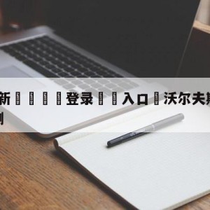 💥最新🍖登录⛔️入口⛎沃尔夫斯堡vs弗赖堡阵容预测