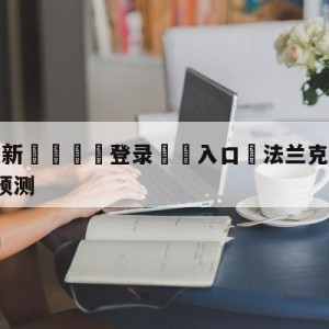 💥最新🍖登录⛔️入口⛎法兰克福vsRB莱比锡阵容预测