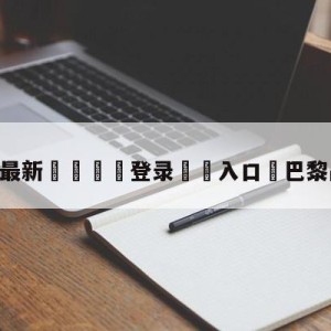 💥最新🍖登录⛔️入口⛎巴黎战胜拜仁