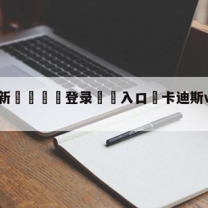 💥最新🍖登录⛔️入口⛎卡迪斯vs巴伦西亚阵容预测