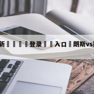 💥最新🍖登录⛔️入口⛎朗斯vs斯特拉斯堡阵容预测