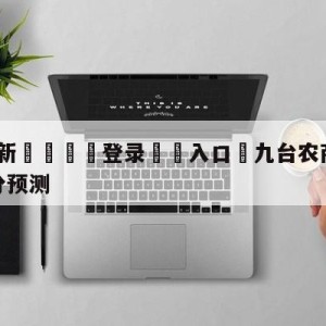 💥最新🍖登录⛔️入口⛎九台农商银行vs北京首钢比分预测