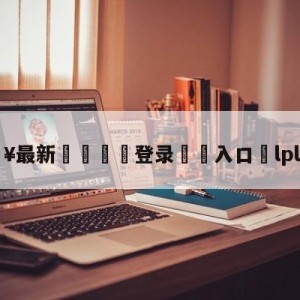 💥最新🍖登录⛔️入口⛎lpl季中赛