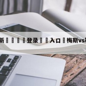 💥最新🍖登录⛔️入口⛎梅斯vs勒阿弗尔阵容预测