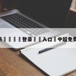 💥最新🍖登录⛔️入口⛎中超免费无插件直播