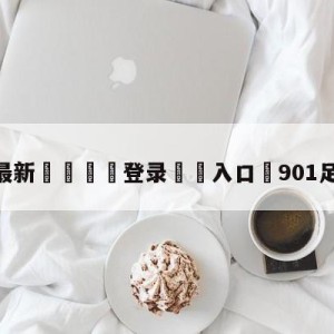 💥最新🍖登录⛔️入口⛎901足球信息网