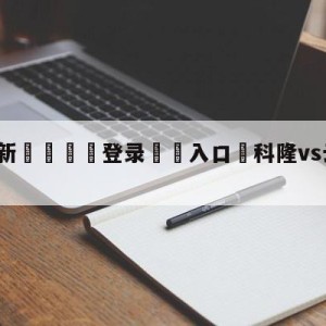 💥最新🍖登录⛔️入口⛎科隆vs云达不莱梅前瞻预测