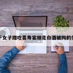 关于女子蹭吃喜寿宴顺走白酒被拘的信息