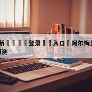 💥最新🍖登录⛔️入口⛎阿尔梅里亚vs皇家社会阵容预测