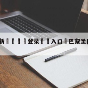 💥最新🍖登录⛔️入口⛎巴黎圣日尔曼vs梅斯预测