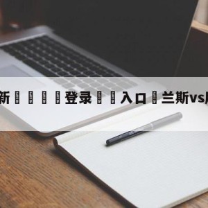 💥最新🍖登录⛔️入口⛎兰斯vs摩纳哥阵容预测