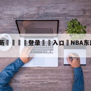 💥最新🍖登录⛔️入口⛎NBA东部决赛赛程表