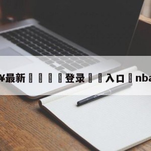 💥最新🍖登录⛔️入口⛎nba季前赛