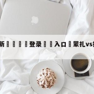 💥最新🍖登录⛔️入口⛎蒙扎vs拉齐奥竞彩预测