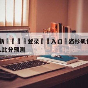 💥最新🍖登录⛔️入口⛎洛杉矶快船vs波士顿凯尔特人比分预测