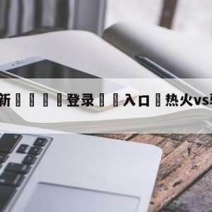 💥最新🍖登录⛔️入口⛎热火vs骑士全场录像