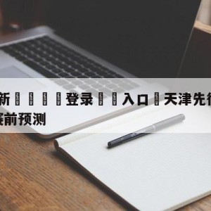 💥最新🍖登录⛔️入口⛎天津先行者vs福建浔兴股份赛前预测