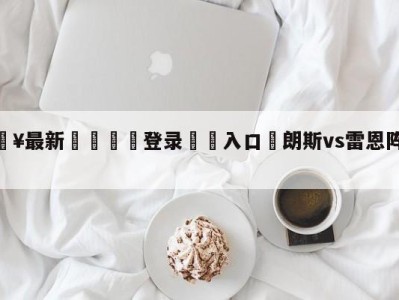 💥最新🍖登录⛔️入口⛎朗斯vs雷恩阵容预测