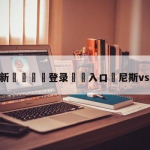 💥最新🍖登录⛔️入口⛎尼斯vs摩纳哥预测