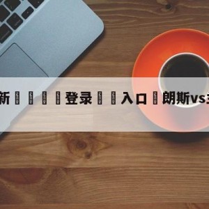 💥最新🍖登录⛔️入口⛎朗斯vs兰斯分析预测