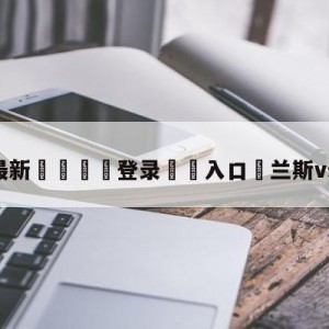 💥最新🍖登录⛔️入口⛎兰斯vs梅斯预测