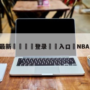 💥最新🍖登录⛔️入口⛎NBA直播泡泡