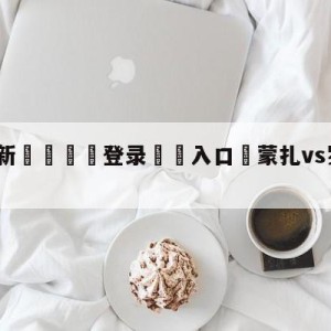 💥最新🍖登录⛔️入口⛎蒙扎vs罗马分析预测