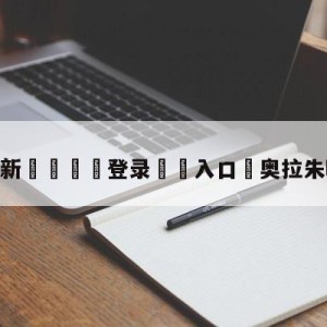 💥最新🍖登录⛔️入口⛎奥拉朱旺梦幻脚步