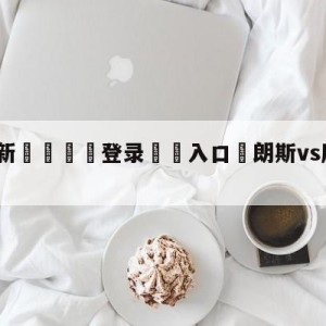 💥最新🍖登录⛔️入口⛎朗斯vs摩纳哥对阵预测