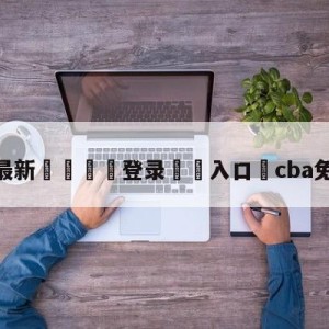 💥最新🍖登录⛔️入口⛎cba免费在线看