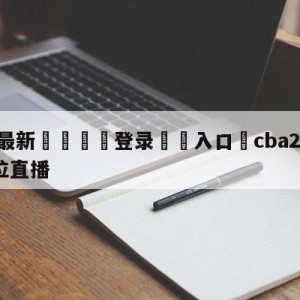 💥最新🍖登录⛔️入口⛎cba2023选秀1-30顺位直播