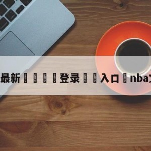 💥最新🍖登录⛔️入口⛎nba文字直播