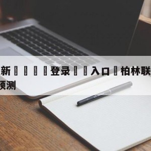 💥最新🍖登录⛔️入口⛎柏林联合vsRB莱比锡分析预测