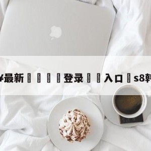 💥最新🍖登录⛔️入口⛎s8韩国队伍