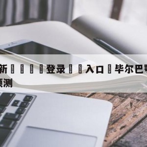 💥最新🍖登录⛔️入口⛎毕尔巴鄂竞技vs卡迪斯阵容预测