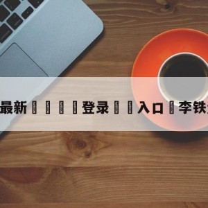 💥最新🍖登录⛔️入口⛎李铁资本版图