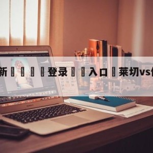 💥最新🍖登录⛔️入口⛎莱切vs佛罗伦萨预测