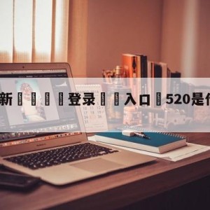 💥最新🍖登录⛔️入口⛎520是什么日子历史上